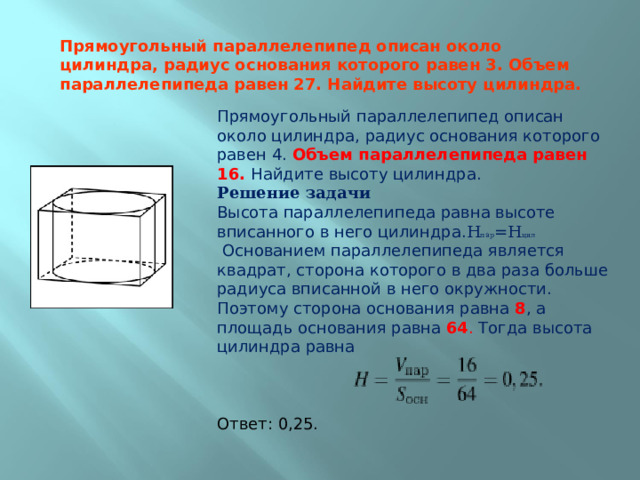 Прямоугольный параллелепипед описан около цилиндра, радиус основания которого равен 4. Объем параллелепипеда равен 16. Найдите высоту цилиндра.  Решение задачи  Высота параллелепипеда равна высоте вписанного в него цилиндра. Н пар =Н цил  Основанием параллелепипеда является квадрат, сторона которого в два раза больше радиуса вписанной в него окружности. Поэтому сторона основания равна 8 , а площадь основания равна 64 . Тогда высота цилиндра равна   Ответ: 0,25. Прямоугольный параллелепипед описан около цилиндра, радиус основания которого равен 3. Объем параллелепипеда равен 27. Найдите высоту цилиндра. 