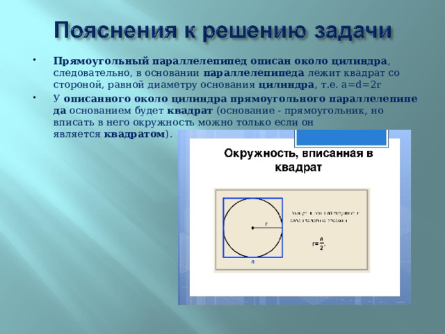 Прямоугольный   параллелепипед   описан   около   цилиндра , следовательно, в основании  параллелепипеда  лежит квадрат со стороной, равной диаметру основания  цилиндра , т.е. а=d=2r У  описанного   около   цилиндра   прямоугольного   параллелепипеда  основанием будет  квадрат  (основание - прямоугольник, но вписать в него окружность можно только если он является  квадратом ).  