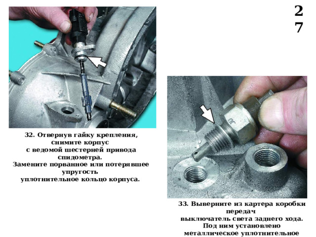 27 32. Отвернув гайку крепления, снимите корпус с ведомой шестерней привода спидометра. Замените порванное или потерявшее упругость уплотнительное кольцо корпуса.  33. Выверните из картера  коробки передач выключатель света заднего хода. Под ним установлено металлическое уплотнительное кольцо.  