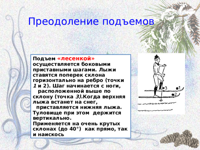 Преодоление подъемов Подъем «лесенкой» осуществляется боковыми приставными шагами. Лыжи ставятся поперек склона горизонтально на ребро (точки 1 и 2). Шаг начинается с ноги,  расположенной выше по склону (точка 3). Когда верхняя лыжа встанет на снег,  приставляется нижняя лыжа. Туловище при этом держится вертикально. Применяется на очень крутых склонах  (до 40°) как прямо, так и наискось 