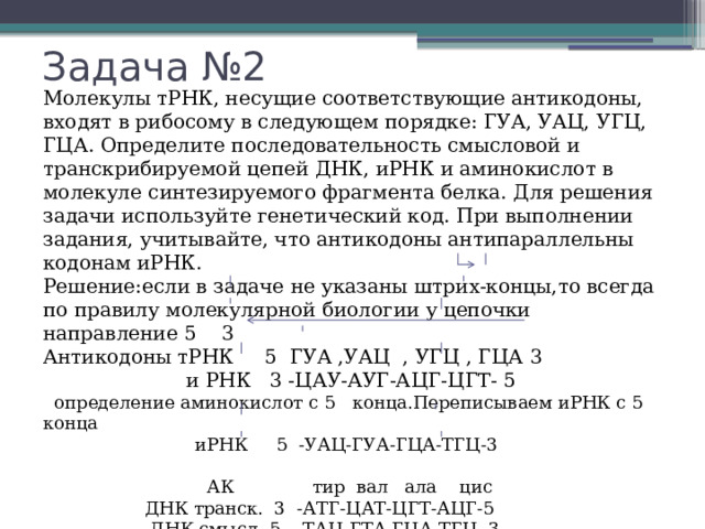 Задача №2 Молекулы тРНК, несущие соответствующие антикодоны, входят в рибосому в следующем порядке: ГУА, УАЦ, УГЦ, ГЦА. Определите последовательность смысловой и транскрибируемой цепей ДНК, иРНК и аминокислот в молекуле синтезируемого фрагмента белка. Для решения задачи используйте генетический код. При выполнении задания, учитывайте, что антикодоны антипараллельны кодонам иРНК. Решение:если в задаче не указаны штрих-концы,то всегда по правилу молекулярной биологии у цепочки направление 5 3 Антикодоны тРНК 5 ГУА ,УАЦ , УГЦ , ГЦА 3  и РНК 3 -ЦАУ-АУГ-АЦГ-ЦГТ- 5  определение аминокислот с 5 конца.Переписываем иРНК с 5 конца  иРНК 5 -УАЦ-ГУА-ГЦА-ТГЦ-3  АК тир вал ала цис  ДНК транск. 3 -АТГ-ЦАТ-ЦГТ-АЦГ-5  ДНК смысл. 5 -ТАЦ-ГТА-ГЦА-ТГЦ- 3 