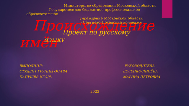  Министерство образования Московской области  Государственное бюджетное профессиональное образовательное  учреждение Московской области  «Сергиево-Посадский колледж»     Проект по русскому языку       Происхождение имён            2022 Выполнил: РУКОВОДИТЕЛЬ: Студент группы ос-18а БЕЛЕНКО-ЛИНЁВА Папушев ИгорЬ МАРИНА ПЕТРОВНА 