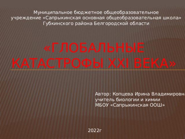 Муниципальное бюджетное общеобразовательное  учреждение «Сапрыкинская основная общеобразовательная школа» Губкинского района Белгородской области  «глобальные катастрофы xxi века»  Автор: Копцева Ирина Владимировна учитель биологии и химии МБОУ «Сапрыкинская ООШ» 2022г 