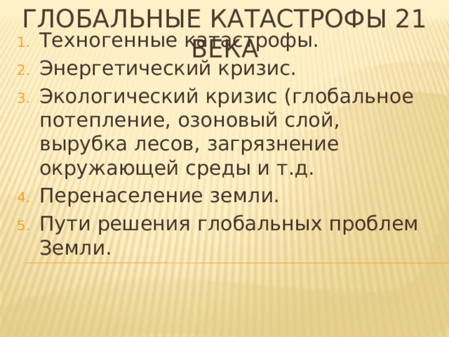 Глобальные катастрофы 21 века Техногенные катастрофы. Энергетический кризис. Экологический кризис (глобальное потепление, озоновый слой, вырубка лесов, загрязнение окружающей среды и т.д. Перенаселение земли. Пути решения глобальных проблем Земли. 