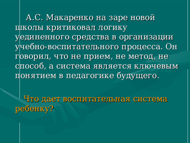  А.С. Макаренко на заре новой школы критиковал логику уединенного средства в организации учебно-воспитательного процесса. Он говорил, что не прием, не метод, не способ, а система является ключевым понятием в педагогике будущего.  Что дает воспитательная система ребенку? 