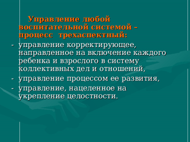  Управление любой воспитательной системой – процесс трехаспектный: - управление корректирующее, направленное на включение каждого ребенка и взрослого в систему коллективных дел и отношений, - управление процессом ее развития, - управление, нацеленное на укрепление целостности. 