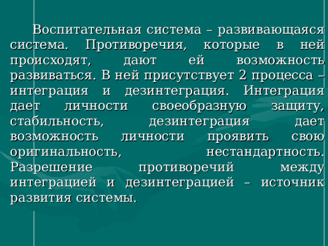  Воспитательная система – развивающаяся система. Противоречия, которые в ней происходят, дают ей возможность развиваться. В ней присутствует 2 процесса – интеграция и дезинтеграция. Интеграция дает личности своеобразную защиту, стабильность, дезинтеграция дает возможность личности проявить свою оригинальность, нестандартность. Разрешение противоречий между интеграцией и дезинтеграцией – источник развития системы. 