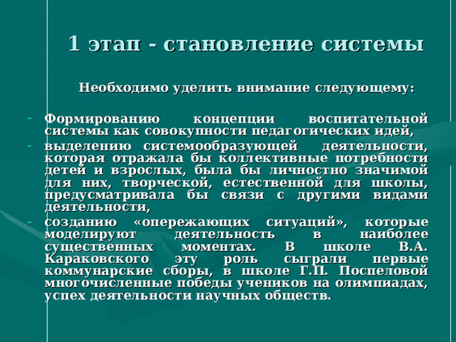  1 этап - становление системы  Необходимо уделить внимание следующему:  Формированию концепции воспитательной системы как совокупности педагогических идей, выделению системообразующей деятельности, которая отражала бы коллективные потребности детей и взрослых, была бы личностно значимой для них, творческой, естественной для школы, предусматривала бы связи с другими видами деятельности, созданию «опережающих ситуаций», которые моделируют деятельность в наиболее существенных моментах. В школе В.А. Караковского эту роль сыграли первые коммунарские сборы, в школе Г.П. Поспеловой многочисленные победы учеников на олимпиадах, успех деятельности научных обществ. 