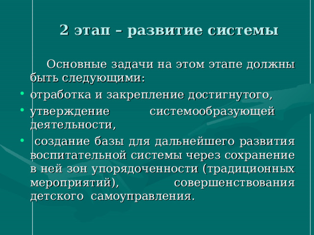  2 этап – развитие системы  Основные  задачи на этом этапе должны быть следующими: отработка и закрепление достигнутого, утверждение системообразующей деятельности,  создание базы для дальнейшего развития воспитательной системы через сохранение в ней зон упорядоченности (традиционных мероприятий), совершенствования детского самоуправления. 