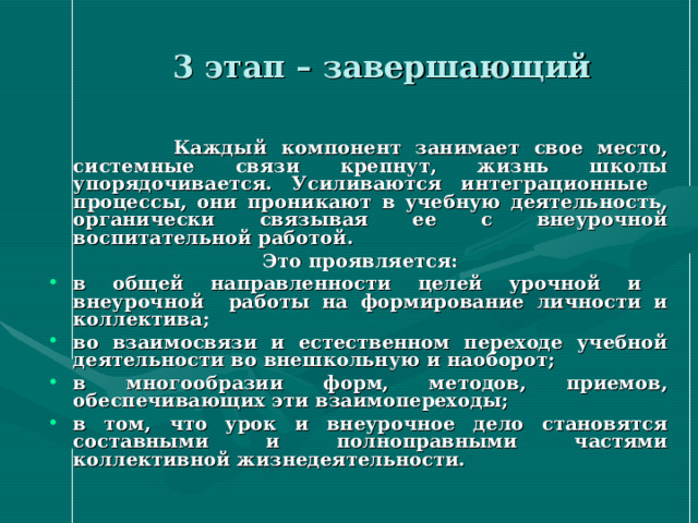  3 этап – завершающий  Каждый компонент занимает свое место, системные связи крепнут, жизнь школы упорядочивается. Усиливаются интеграционные процессы, они проникают в учебную деятельность, органически связывая ее с внеурочной воспитательной работой.  Это проявляется: в общей направленности целей урочной и внеурочной работы на формирование личности и коллектива; во взаимосвязи и естественном переходе учебной деятельности во внешкольную и наоборот; в многообразии форм, методов, приемов, обеспечивающих эти взаимопереходы; в том, что урок и внеурочное дело становятся составными и полноправными частями коллективной жизнедеятельности.  