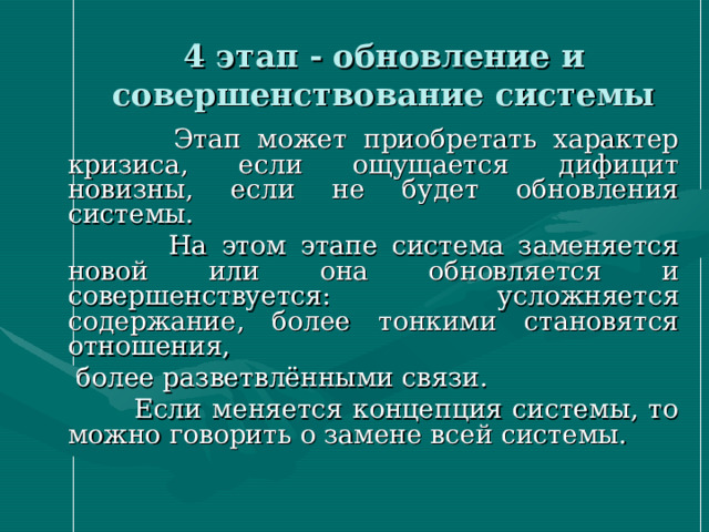4 этап - обновление и совершенствование системы  Этап может приобретать характер кризиса, если ощущается дифицит новизны, если не будет обновления системы.  На этом этапе система заменяется новой или она обновляется и совершенствуется: усложняется содержание, более тонкими становятся отношения,  более разветвлёнными связи.  Если меняется концепция системы, то можно говорить о замене всей системы.  