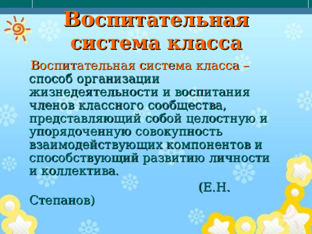 Во спитательная система класса  Воспитательная система класса – способ организации жизнедеятельности и воспитания членов классного сообщества, представляющий собой целостную и упорядоченную совокупность взаимодействующих компонентов и способствующий развитию личности и коллектива.  (Е.Н. Степанов) 