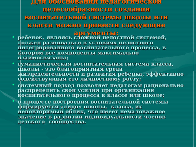 Для обоснования педагогической целесообразности создания воспитательной системы школы или класса можно привести следующие аргументы: ребенок, являясь сложной целостной системой, должен развиваться в условиях целостного интегрированного воспитательного процесса, в котором все компоненты максимально взаимосвязаны; гуманистическая воспитательная система класса, школы - это благоприятная среда жизнедеятельности и развития ребенка, эффективно содействующая его личностному росту; системный подход позволяет педагогам рационально распределить свои усилия при организации воспитательного процесса в классе или школе; в процессе построения воспитательной системы формируется «лицо» школы, класса, их неповторимый облик, что имеет немаловажное значение в развитии индивидуальности членов детского сообщества. 