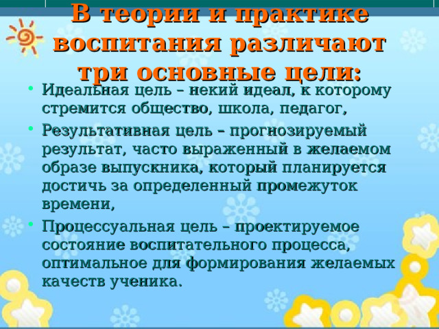 В теории и практике воспитания различают три основные цели: Идеальная цель – некий идеал, к которому стремится общество, школа, педагог, Результативная цель – прогнозируемый результат, часто выраженный в желаемом образе выпускника, который планируется достичь за определенный промежуток времени, Процессуальная цель – проектируемое состояние воспитательного процесса, оптимальное для формирования желаемых качеств ученика. 