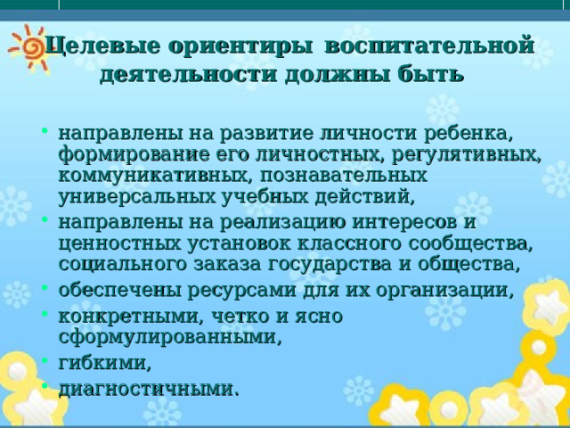  Целевые ориентиры  воспитательной деятельности должны быть направлены на развитие личности ребенка, формирование его личностных, регулятивных, коммуникативных, познавательных универсальных учебных действий, направлены на реализацию интересов и ценностных установок классного сообщества, социального заказа государства и общества, обеспечены ресурсами для их организации, конкретными, четко и ясно сформулированными, гибкими, диагностичными. 