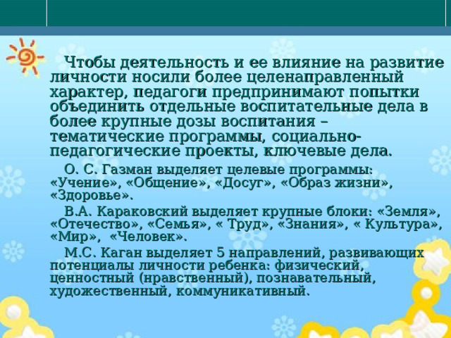  Чтобы деятельность и ее влияние на развитие личности носили более целенаправленный характер, педагоги предпринимают попытки объединить отдельные воспитательные дела в более крупные дозы воспитания – тематические программы, социально-педагогические проекты, ключевые дела.  О. С. Газман выделяет целевые программы: «Учение», «Общение», «Досуг», «Образ жизни», «Здоровье».  В.А. Караковский выделяет крупные блоки: «Земля», «Отечество», «Семья», « Труд», «Знания», « Культура», «Мир», «Человек».  М.С. Каган выделяет 5 направлений, развивающих потенциалы личности ребенка: физический, ценностный (нравственный), познавательный, художественный, коммуникативный. 