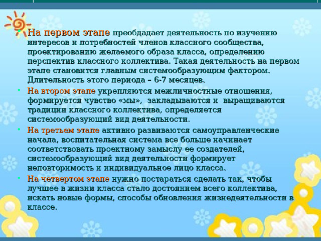 На первом этапе преобдадает деятельность по изучению интересов и потребностей членов классного сообщества, проектированию желаемого образа класса, определению перспектив классного коллектива. Такая деятельность на первом этапе становится главным системообразующим фактором. Длительность этого периода – 6-7 месяцев. На втором этапе укрепляются межличностные отношения, формируется чувство «мы», закладываются и выращиваются традиции классного коллектива, определяется системообразующий вид деятельности. На третьем этапе активно развиваются самоуправленческие начала, воспитательная система все больше начинает соответствовать проектному замыслу ее создателей, системообразующий вид деятельности формирует неповторимость и индивидуальное лицо класса. На четвертом этапе нужно постараться сделать так, чтобы лучшее в жизни класса стало достоянием всего коллектива, искать новые формы, способы обновления жизнедеятельности в классе. 