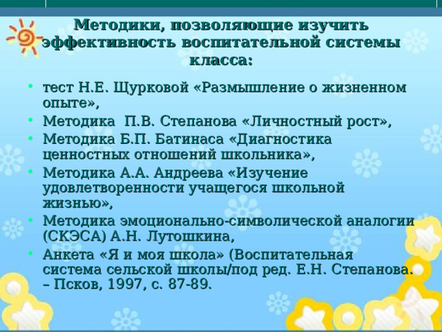 Методики, позволяющие изучить эффективность воспитательной системы класса: тест Н.Е. Щурковой «Размышление о жизненном опыте», Методика П.В. Степанова «Личностный рост», Методика Б.П. Батинаса «Диагностика ценностных отношений школьника», Методика А.А. Андреева «Изучение удовлетворенности учащегося школьной жизнью», Методика эмоционально-символической аналогии (СКЭСА) А.Н. Лутошкина, Анкета «Я и моя школа» (Воспитательная система сельской школы/под ред. Е.Н. Степанова. – Псков, 1997, с. 87-89.  