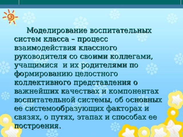 Моделирование воспитательных систем класса – процесс взаимодействия классного руководителя со своими коллегами, учащимися и их родителями по формированию целостного коллективного представления о важнейших качествах и компонентах воспитательной системы, об основных ее системообразующих факторах и связях, о путях, этапах и способах ее построения. 