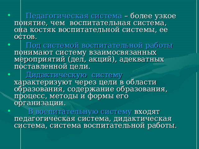  Педагогическая система – более узкое понятие, чем воспитательная система, она костяк воспитательной системы, ее остов.  Под системой воспитательной работы понимают систему взаимосвязанных мероприятий (дел, акций), адекватных поставленной цели.  Дидактическую систему характеризуют через цели в области образования, содержание образования, процесс, методы и формы его организации.  В воспитательную систему входят педагогическая система, дидактическая система, система воспитательной работы. 
