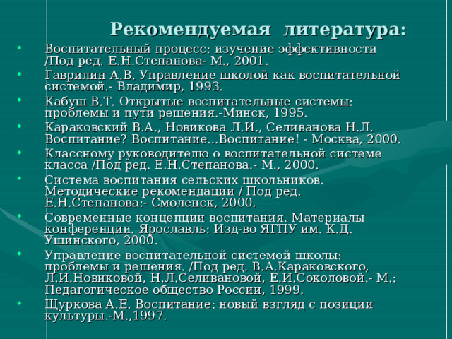  Рекомендуемая литература: Воспитательный процесс: изучение эффективности /Под ред. Е.Н.Степанова- М., 2001. Гаврилин А.В. Управление школой как воспитательной системой.- Владимир, 1993. Кабуш В.Т. Открытые воспитательные системы: проблемы и пути решения.-Минск, 1995. Караковский В.А., Новикова Л.И., Селиванова Н.Л. Воспитание? Воспитание...Воспитание! - Москва, 2000. Классному руководителю о воспитательной системе класса /Под ред. Е.Н.Степанова.- М., 2000. Система воспитания сельских школьников. Методические рекомендации / Под ред. Е.Н.Степанова:- Смоленск, 2000. Современные концепции воспитания. Материалы конференции. Ярославль: Изд-во ЯГПУ им. К.Д. Ушинского, 2000. Управление воспитательной системой школы: проблемы и решения. /Под ред. В.А.Караковского, Л.И.Новиковой, Н.Л.Селивановой, Е.И.Соколовой.- М.: Педагогическое общество России, 1999. Щуркова А.Е. Воспитание: новый взгляд с позиции культуры.-М.,1997. 