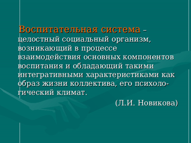  Воспитательная система – целостный социальный организм, возникающий в процессе взаимодействия основных компонентов воспитания и обладающий такими интегративными характеристиками как образ жизни коллектива, его психоло-гический климат.  (Л.И. Новикова) 