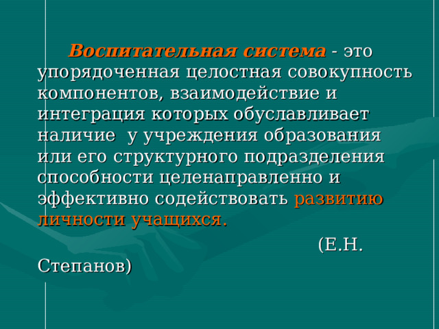  Воспитательная система - это упорядоченная целостная совокупность компонентов, взаимодействие и интеграция которых обуславливает наличие у учреждения образования или его структурного подразделения способности целенаправленно и эффективно содействовать развитию личности учащихся.  (Е.Н. Степанов) 