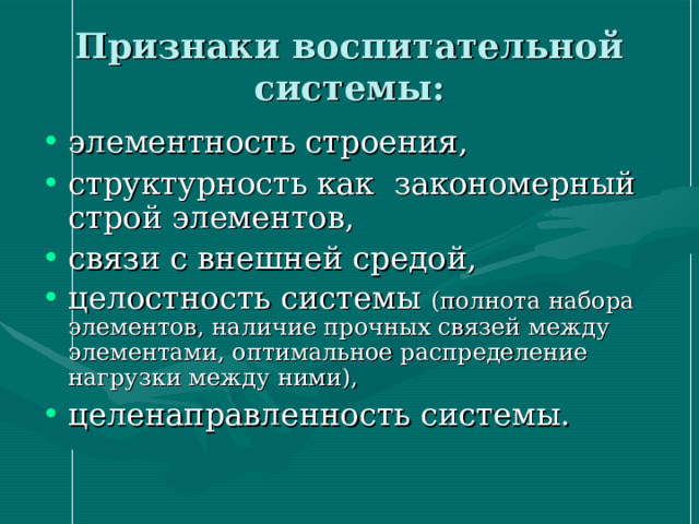 Признаки воспитательной системы: элементность строения, структурность как закономерный строй элементов, связи с внешней средой, целостность системы (полнота набора элементов, наличие прочных связей между элементами, оптимальное распределение нагрузки между ними), целенаправленность системы. 