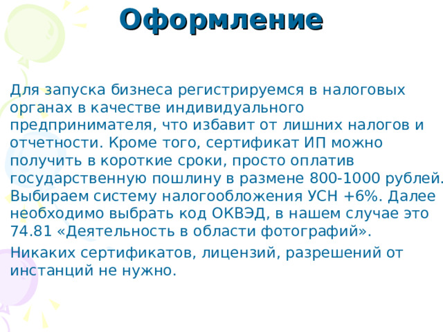 Оформление   Для запуска бизнеса регистрируемся в налоговых органах в качестве индивидуального предпринимателя, что избавит от лишних налогов и отчетности. Кроме того, сертификат ИП можно получить в короткие сроки, просто оплатив государственную пошлину в размене 800-1000 рублей. Выбираем систему налогообложения УСН +6%. Далее необходимо выбрать код ОКВЭД, в нашем случае это 74.81 «Деятельность в области фотографий». Никаких сертификатов, лицензий, разрешений от инстанций не нужно.  