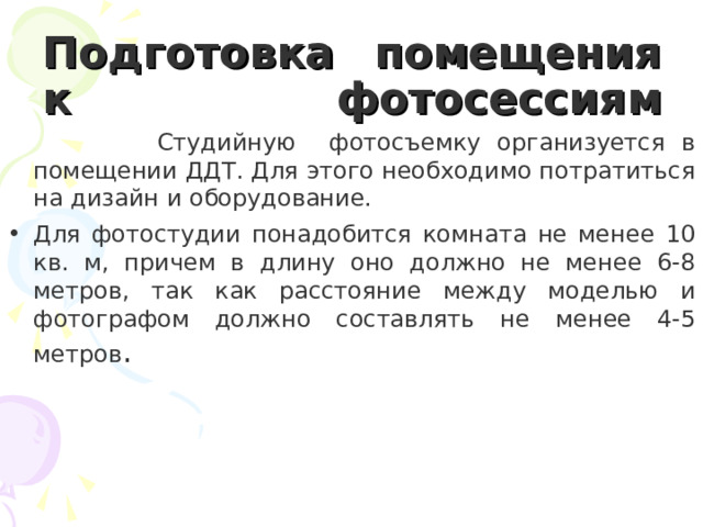 Подготовка помещения к фотосессиям     Студийную фотосъемку организуется в помещении ДДТ. Для этого необходимо потратиться на дизайн и оборудование. Для фотостудии понадобится комната не менее 10 кв. м, причем в длину оно должно не менее 6-8 метров, так как расстояние между моделью и фотографом должно составлять не менее 4-5 метров .  
