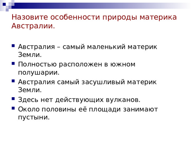 Назовите особенности природы материка Австралии. Австралия – самый маленький материк Земли. Полностью расположен в южном полушарии. Австралия самый засушливый материк Земли. Здесь нет действующих вулканов. Около половины её площади занимают пустыни. 