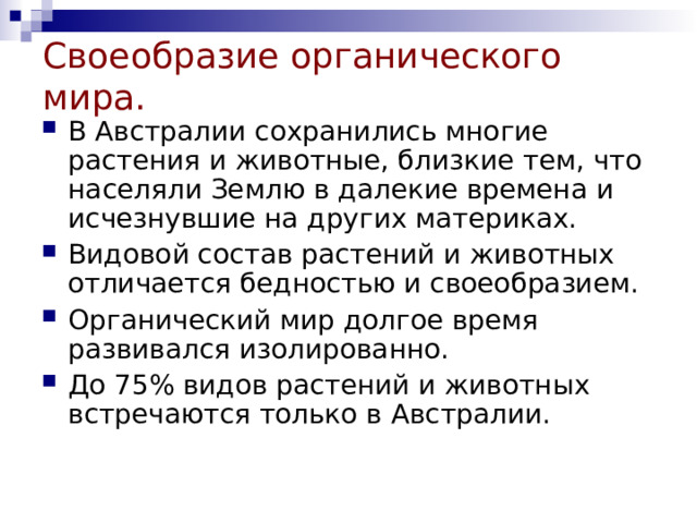 Своеобразие органического мира. В Австралии сохранились многие растения и животные, близкие тем, что населяли Землю в далекие времена и исчезнувшие на других материках. Видовой состав растений и животных отличается бедностью и своеобразием. Органический мир долгое время развивался изолированно. До 75% видов растений и животных встречаются только в Австралии. 