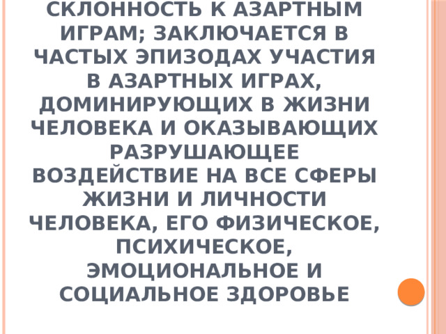 Лудомания – патологическая склонность к азартным играм; заключается в частых эпизодах участия в азартных играх, доминирующих в жизни человека и оказывающих разрушающее воздействие на все сферы жизни и личности человека, его физическое, психическое, эмоциональное и социальное здоровье 