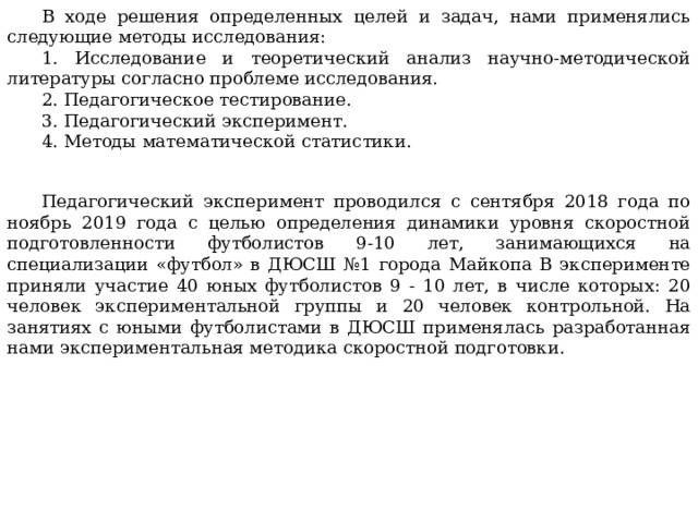 В ходе решения определенных целей и задач, нами применялись следующие методы исследования: 1. Исследование и теоретический анализ научно-методической литературы согласно проблеме исследования. 2. Педагогическое тестирование. 3. Педагогический эксперимент. 4. Методы математической статистики. Педагогический эксперимент проводился с сентября 2018 года по ноябрь 2019 года с целью определения динамики уровня скоростной подготовленности футболистов 9-10 лет, занимающихся на специализации «футбол» в ДЮСШ №1 города Майкопа В эксперименте приняли участие 40 юных футболистов 9 - 10 лет, в числе которых: 20 человек экспериментальной группы и 20 человек контрольной. На занятиях с юными футболистами в ДЮСШ применялась разработанная нами экспериментальная методика скоростной подготовки. 