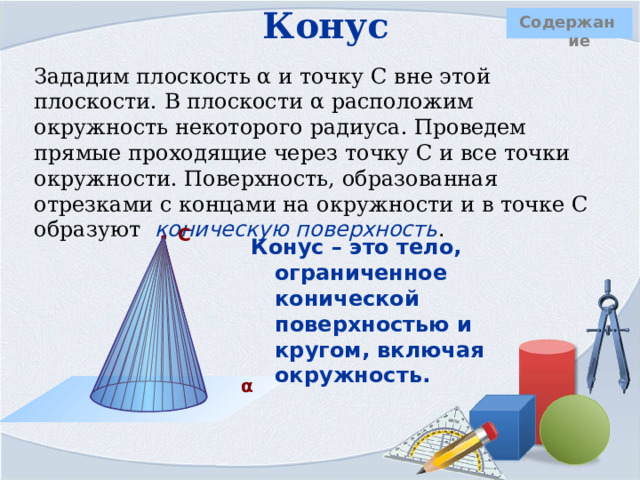 Конус  Содержание Зададим плоскость α и точку С вне этой плоскости. В плоскости α расположим окружность некоторого радиуса. Проведем прямые проходящие через точку С и все точки окружности. Поверхность, образованная отрезками с концами на окружности и в точке С образуют  коническую поверхность .  С Конус – это тело, ограниченное конической поверхностью и кругом, включая окружность.                          α   