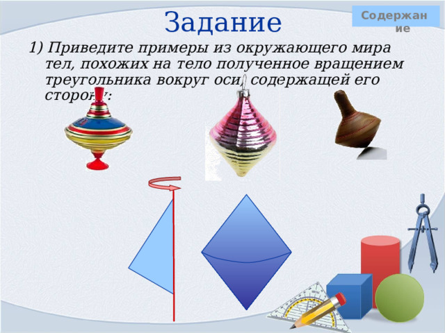 Задание   Содержание 1) Приведите примеры из окружающего мира тел, похожих на тело полученное вращением треугольника вокруг оси, содержащей его сторону:     