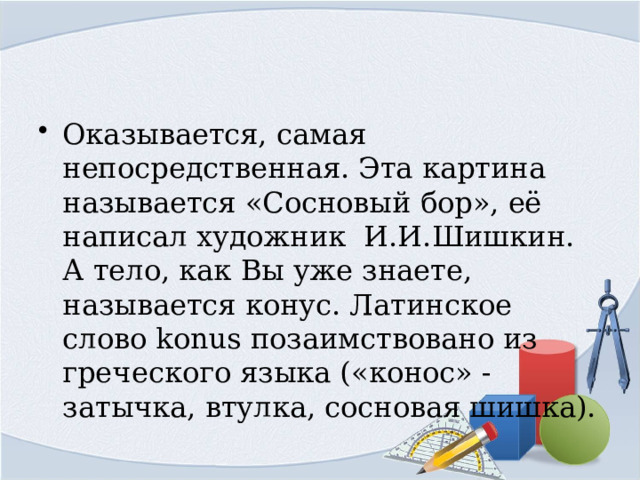 Оказывается, самая непосредственная. Эта картина называется «Сосновый бор», её написал художник И.И.Шишкин. А тело, как Вы уже знаете, называется конус. Латинское слово konus позаимствовано из греческого языка («конос» - затычка, втулка, сосновая шишка). 