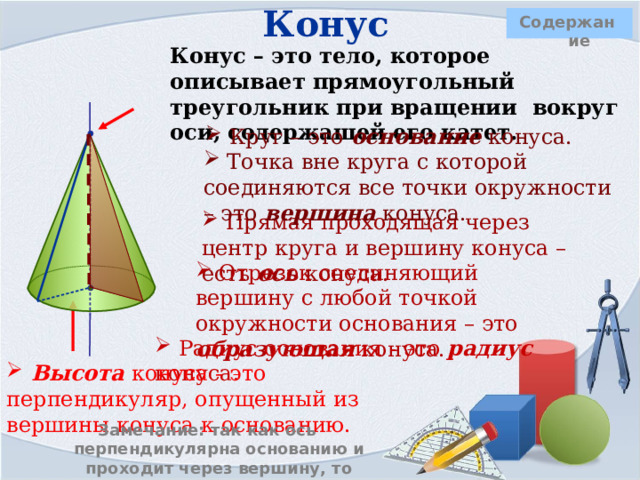 Конус   Содержание  Конус – это тело, которое описывает прямоугольный треугольник при вращении вокруг оси, содержащей его катет.   Круг – это основание конуса.        Точка вне круга с которой соединяются все точки окружности – это вершина конуса.  Прямая проходящая через центр круга и вершину конуса – есть ось конуса.  Отрезок соединяющий вершину с любой точкой окружности основания – это образующая конуса.      Радиус основания - это радиус конуса.  Высота конуса - это перпендикуляр, опущенный из вершины конуса к основанию. Замечание: так как ось перпендикулярна основанию и проходит через вершину, то высота конуса лежит на его оси. 