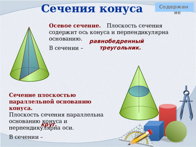 Сечения конуса  Содержание Осевое сечение. Плоскость сечения содержит ось конуса и перпендикулярна основанию. В сечении –    равнобедренный треугольник.     Сечение плоскостью параллельной основанию конуса.  Плоскость сечения параллельна основанию конуса и перпендикулярна оси. В сечении –  круг. 