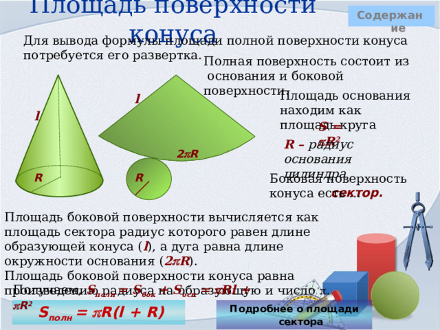 Площадь поверхности конуса  Содержание Для вывода формулы площади полной поверхности конуса потребуется его развертка. Полная поверхность состоит из основания и боковой поверхности.    Площадь основания находим как площадь круга l l S =  R 2 R – радиус основания цилиндра 2  R   Боковая поверхность конуса есть … R R   сектор. Площадь боковой поверхности вычисляется как площадь сектора радиус которого равен длине образующей конуса ( l ), а дуга равна длине окружности основания ( 2  R ).  Площадь боковой поверхности конуса равна произведению радиуса на образующую и число  . Получаем, S полн = S бок + S осн =   Rl +  R 2  S полн =  R(l + R) Подробнее о площади сектора  