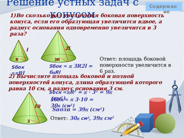 Решение устных задач с конусом  Содержание 1)Во сколько раз увеличится боковая поверхность конуса, если его образующая увеличится вдвое, а радиус основания одновременно увеличится в 3 раза?        2l l  Ответ: площадь боковой поверхности увеличится в 6 раз. R 3R    Sбок =   3R2l = 6  Rl Sбок =  Rl 2) Вычислите площадь боковой и полной поверхностей конуса, длина образующей которого равна 10 см, а радиус основания 3 см. Sосн =  R 2 =   · 3 2 = 9  (см 2 )     Sбок =   3·10 = 30  (см 2 ) 10 Sполн = 39  (см 2 ) Ответ: 30  см 2 , 39  см 2  3  