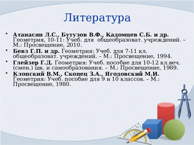 Литература Атанасян Л.С., Бутузов В.Ф., Кадомцев С.Б. и др. Геометрия, 10-11: Учеб. для общеобразоват. учреждений. – М.: Просвещение, 2010. Бевз Г.П. и др. Геометрия: Учеб. для 7-11 кл. общеобразоват. учреждений. – М.: Просвещение, 1994. Глейзер Г.Д. Геометрия: Учеб. пособие для 10-12 кл.веч. (смен.) шк. и самообразования. – М.: Просвещение, 1989. Клопский В.М., Скопец З.А., Ягодовский М.И. Геометрия: Учеб. пособие для 9 и 10 классов. – М.: Просвещение, 1980. 