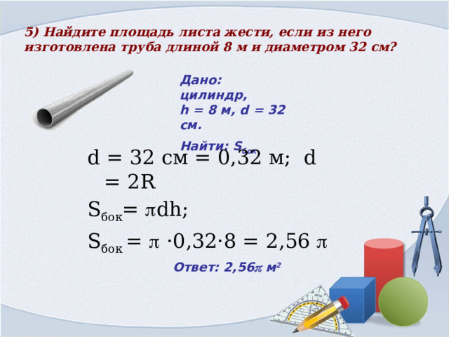 5) Найдите площадь листа жести, если из него изготовлена труба длиной 8 м и диаметром 32 см?  Дано:  цилиндр,  h = 8 м, d = 32 см. Найти: S бок d = 32 cм = 0,32 м; d = 2R S бок =  dh; S бок =  ·0,32·8 = 2,56  Ответ: 2,56  м 2 