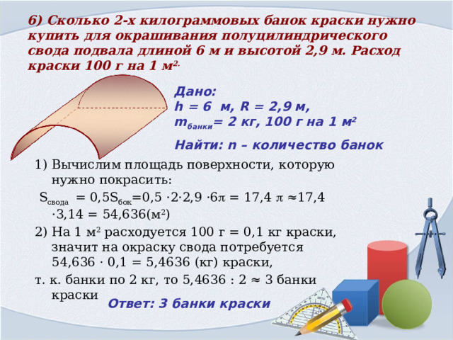 6) Сколько 2-х килограммовых банок краски нужно купить для окрашивания полуцилиндрического свода подвала длиной 6 м и высотой 2,9 м. Расход краски 100 г на 1 м 2.  Дано:  h = 6 м, R = 2,9 м,  m банки = 2 кг, 100 г на 1 м 2 Найти: n – количество банок 1) Вычислим площадь поверхности, которую нужно покрасить:  S свода = 0,5S бок =0,5 ·2·2,9 ·6  = 17,4  ≈17,4 ·3,14 = 54,636(м 2 ) 2) На 1 м 2 расходуется 100 г = 0,1 кг краски, значит на окраску свода потребуется 54,636 · 0,1 = 5,4636 (кг) краски, т. к. банки по 2 кг, то 5,4636 : 2 ≈ 3 банки краски Ответ: 3 банки краски 