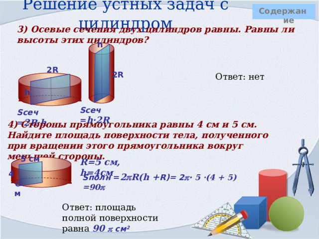 Решение устных задач с цилиндром  Содержание 3) Осевые сечения двух цилиндров равны. Равны ли высоты этих цилиндров?  h    2R 2R Ответ: нет    h   Sсеч = h·2R Sсеч = 2R·h 4) Стороны прямоугольника равны 4 см и 5 см. Найдите площадь поверхности тела, полученного при вращении этого прямоугольника вокруг меньшей стороны.  5 см R=5 см, h=4см     4 см Sполн = 2  R(h + R)= 2  · 5 ·(4 + 5) =90    Ответ: площадь полной поверхности равна 90  см 2 