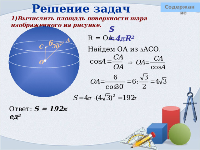 Решение задач Содержание 1)Вычислить площадь поверхности шара изображенного на рисунке. S = 4  R 2 R = ОА, Найдем ОА из  АСО. А 6 С 30  О Ответ: S = 192  ед 2  