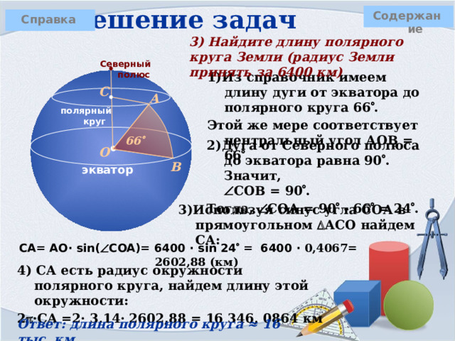 Решение задач Содержание Справка 3) Найдите длину полярного круга Земли (радиус Земли принять за 6400 км) Северный полюс 1)Из справочник имеем длину дуги от экватора до полярного круга 66  . Этой же мере соответствует центральный угол АОВ = 66  С А полярный круг 66  2)Дуга от Северного полюса до экватора равна 90  . Значит,   СОВ = 90  . Тогда,  СОА = 90  - 66  = 24  . О В экватор 3)Используя синус угла СОА в прямоугольном  АСО найдем СА: CA= AO· sin(  COA)= 6400 · sin 24  = 6400 · 0,4067= 2602,88 (км) 4) СА есть радиус окружности полярного круга, найдем длину этой окружности: 2  ·CA =2· 3,14· 2602,88 = 16 346, 0864 км Ответ: длина полярного круга ≈ 16 тыс. км 