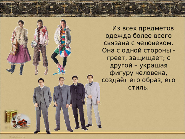 Из всех предметов одежда более всего связана с человеком. Она с одной стороны -греет, защищает; с другой – украшая фигуру человека, создаёт его образ, его стиль. 