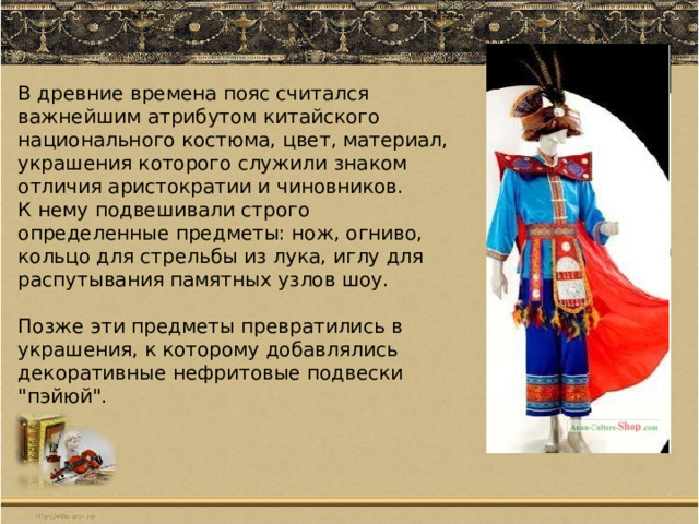 В древние времена пояс считался важнейшим атрибутом китайского национального костюма , цвет, материал, украшения которого служили знаком отличия аристократии и чиновников. К нему подвешивали строго определенные предметы: нож, огниво, кольцо для стрельбы из лука, иглу для распутывания памятных узлов шоу. Позже эти предметы превратились в украшения, к которому добавлялись декоративные нефритовые подвески 