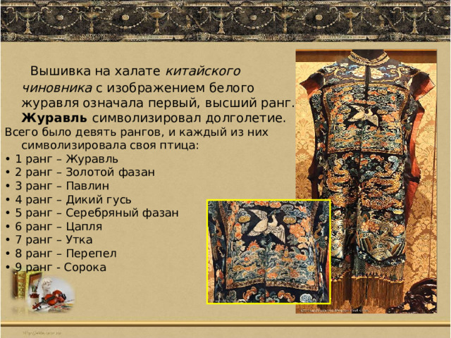  Вышивка на халате китайского чиновника с изображением белого журавля означала первый, высший ранг. Журавль символизировал долголетие. Всего было девять рангов, и каждый из них символизировала своя птица: • 1 ранг – Журавль • 2 ранг – Золотой фазан • 3 ранг – Павлин • 4 ранг – Дикий гусь • 5 ранг – Серебряный фазан • 6 ранг – Цапля • 7 ранг – Утка • 8 ранг – Перепел • 9 ранг - Сорока 